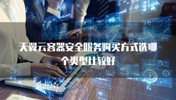 天翼云容器安全服务购买方式选哪个类型比较好