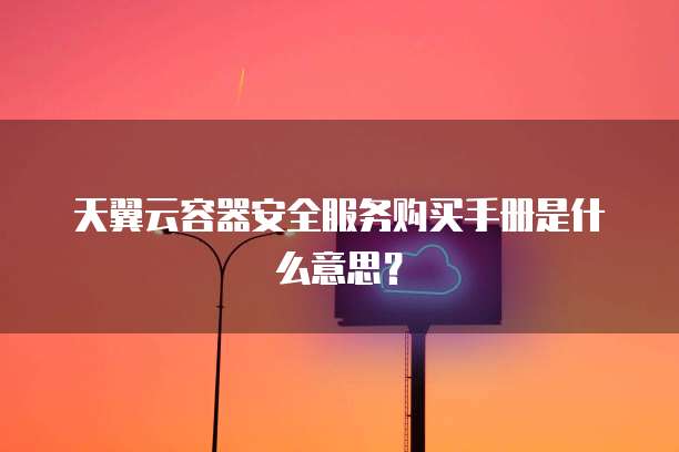 天翼云容器安全服务购买手册是什么意思?