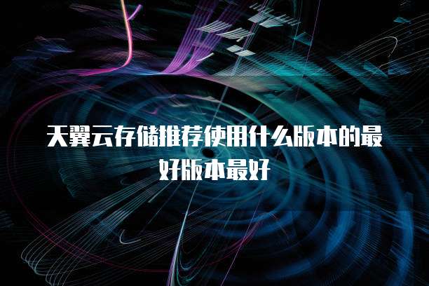 天翼云存储推荐使用什么版本的最好版本最好