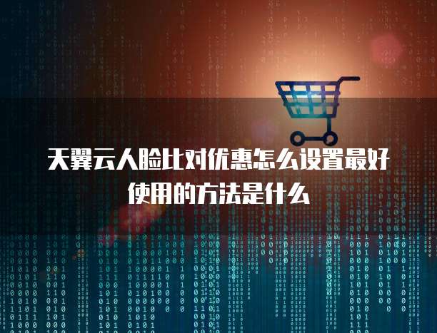 天翼云人脸比对优惠怎么设置最好使用的方法是什么