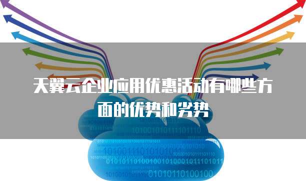 天翼云企业应用优惠活动有哪些方面的优势和劣势