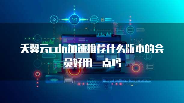 天翼云cdn加速推荐什么版本的会员好用一点吗