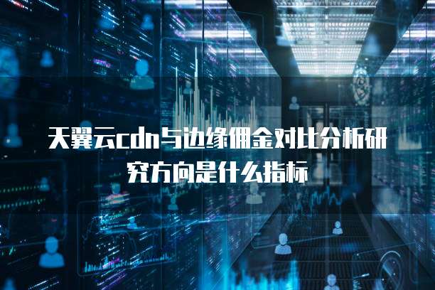 天翼云cdn与边缘佣金对比分析研究方向是什么指标