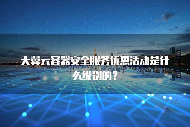 天翼云容器安全服务优惠活动是什么级别的?