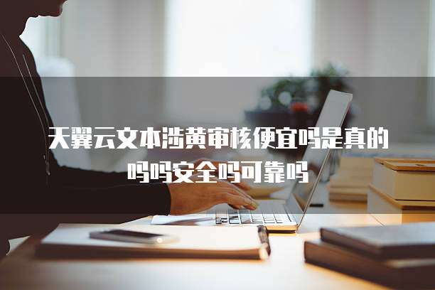 天翼云文本涉黄审核便宜吗是真的吗吗安全吗可靠吗
