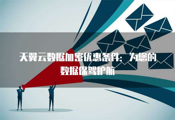 天翼云数据加密优惠条件:为您的数据保驾护航