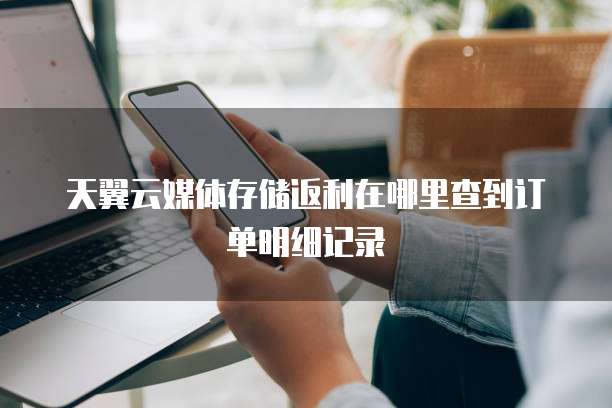 天翼云媒体存储返利在哪里查到订单明细记录