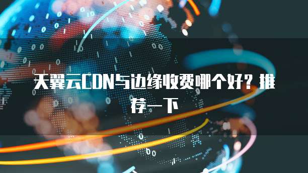 天翼云CDN与边缘收费哪个好？推荐一下