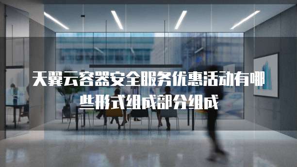 天翼云容器安全服务优惠活动有哪些形式组成部分组成