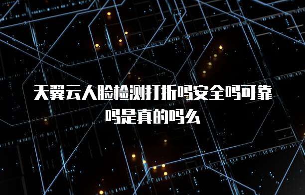 天翼云人脸检测打折吗安全吗可靠吗是真的吗么