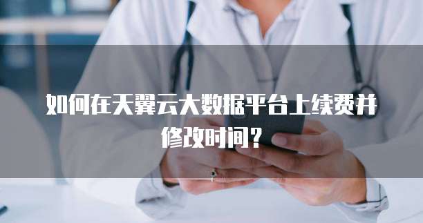 如何在天翼云大数据平台上续费并修改时间?