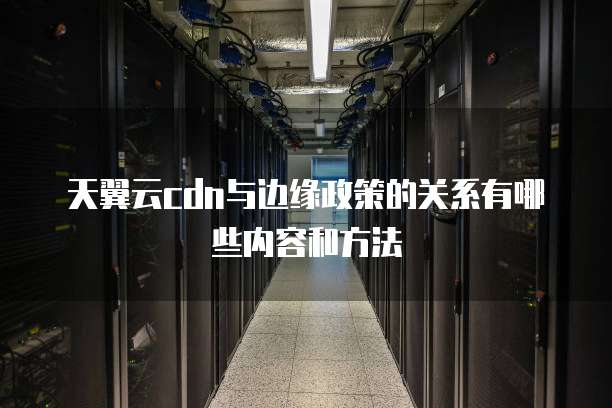 天翼云cdn与边缘政策的关系有哪些内容和方法