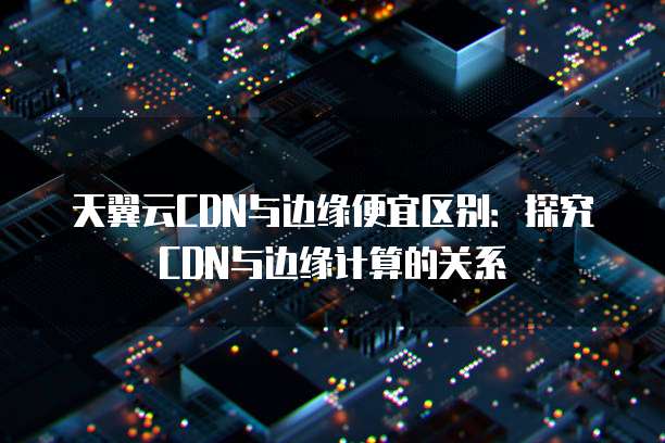 天翼云CDN与边缘便宜区别:探究CDN与边缘计算的关系