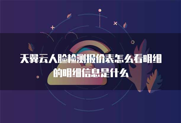 天翼云人脸检测报价表怎么看明细的明细信息是什么