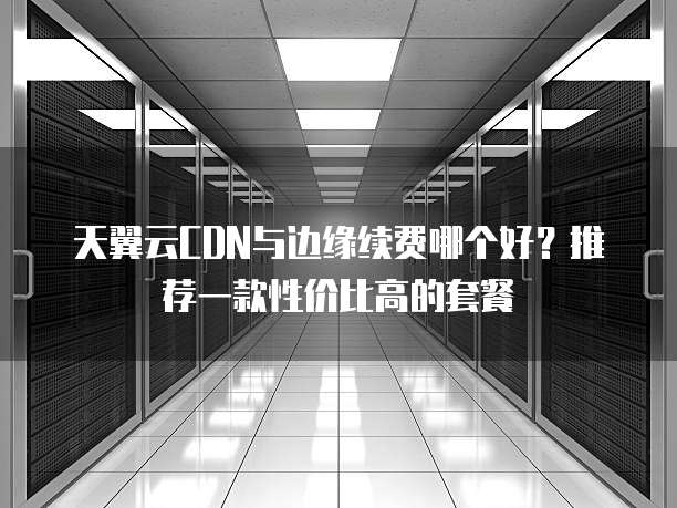 天翼云CDN与边缘续费哪个好?推荐一款性价比高的套餐