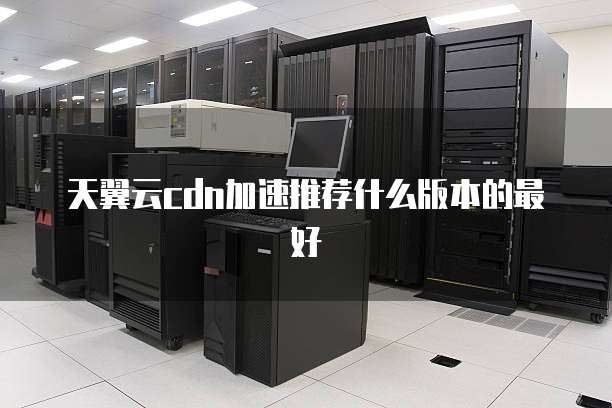 天翼云cdn加速推荐什么版本的最好