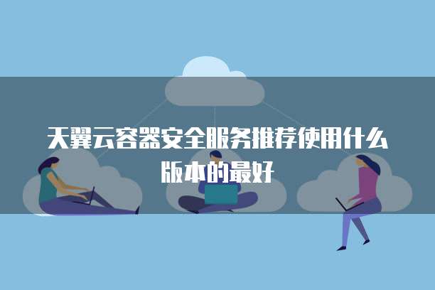 天翼云容器安全服务推荐使用什么版本的最好