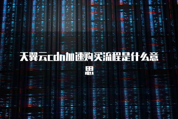 天翼云cdn加速购买流程是什么意思