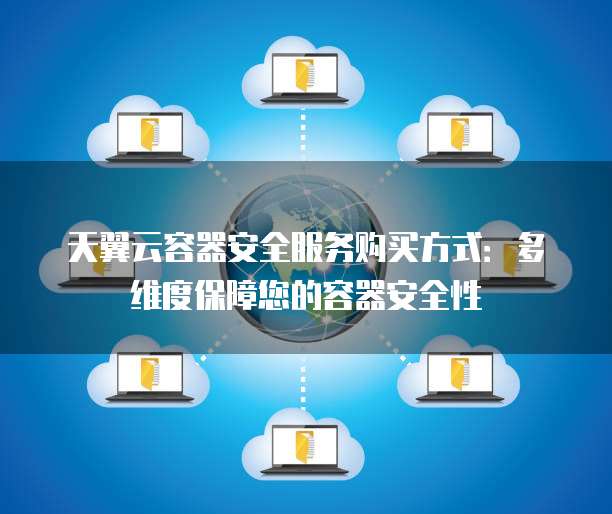 天翼云容器安全服务购买方式:多维度保障您的容器安全性