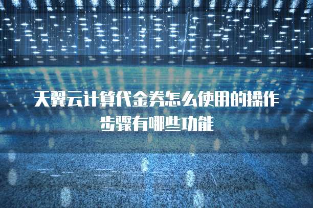 天翼云计算代金券怎么使用的操作步骤有哪些功能