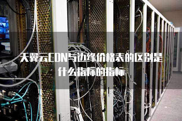 天翼云CDN与边缘价格表的区别是什么指标的指标