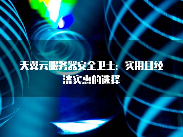 天翼云服务器安全卫士：实用且经济实惠的选择