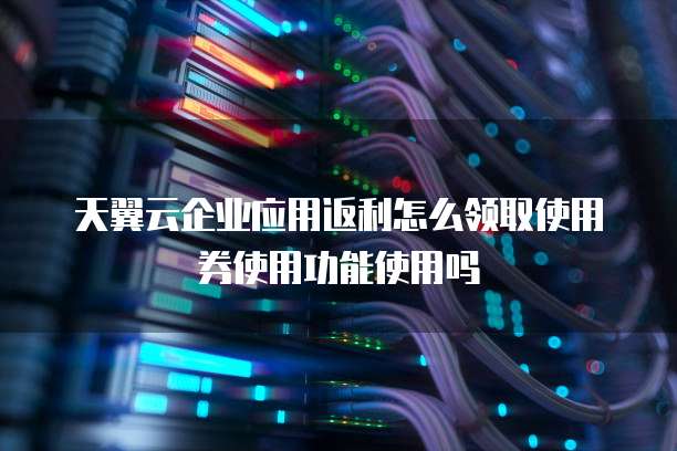 天翼云企业应用返利怎么领取使用券使用功能使用吗
