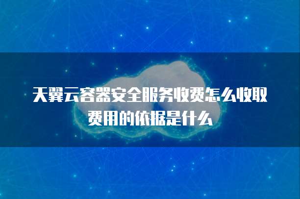 天翼云容器安全服务收费怎么收取费用的依据是什么