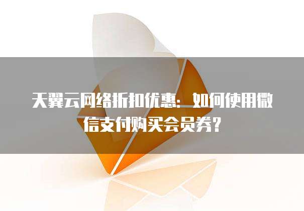 天翼云网络折扣优惠:如何使用微信支付购买会员券?