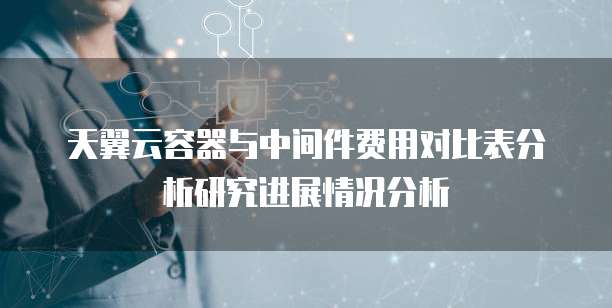 天翼云容器与中间件费用对比表分析研究进展情况分析