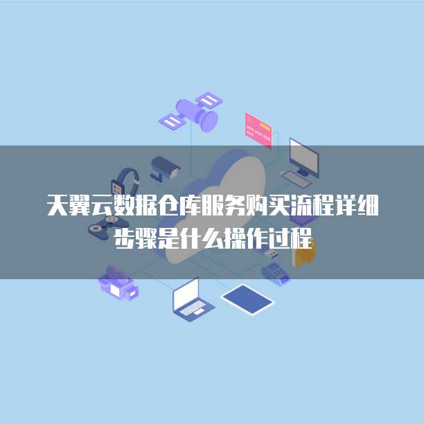 天翼云数据仓库服务购买流程详细步骤是什么操作过程