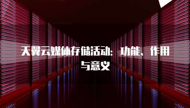 天翼云媒体存储活动:功能、作用与意义