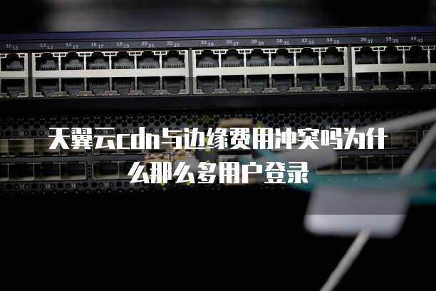 天翼云cdn与边缘费用冲突吗为什么那么多用户登录