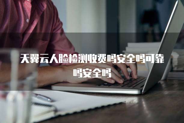 天翼云人脸检测收费吗安全吗可靠吗安全吗