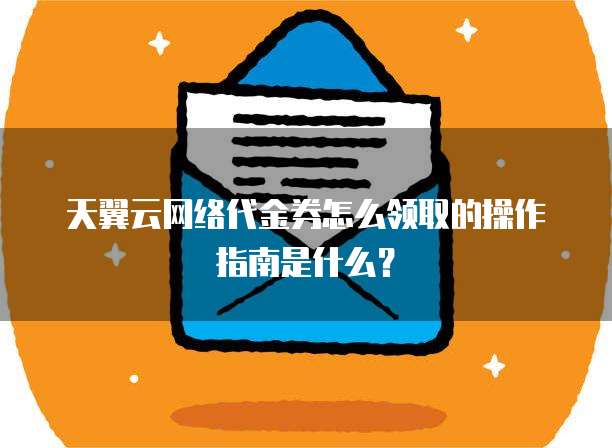 天翼云网络代金券怎么领取的操作指南是什么?