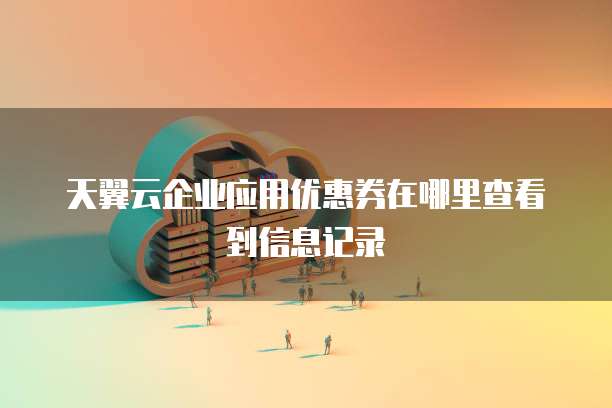 天翼云企业应用优惠券在哪里查看到信息记录