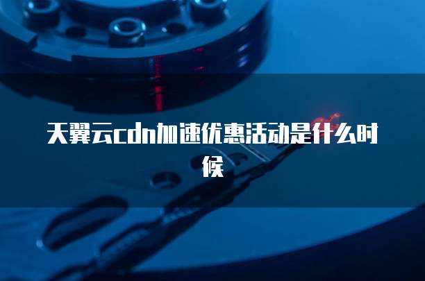 天翼云cdn加速优惠活动是什么时候