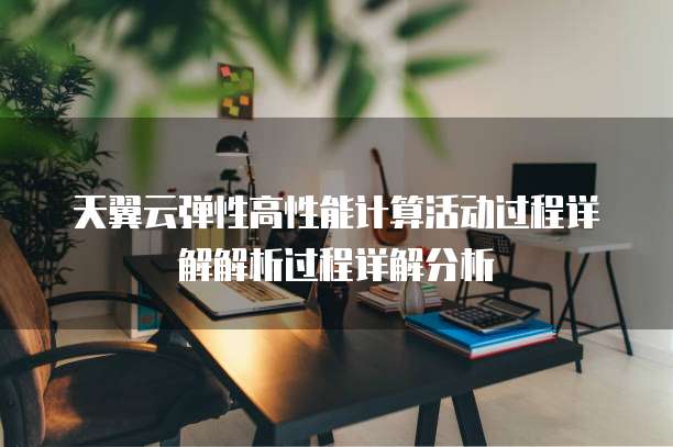 天翼云弹性高性能计算活动过程详解解析过程详解分析