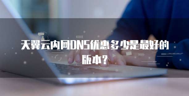 天翼云内网DNS优惠多少是最好的版本?