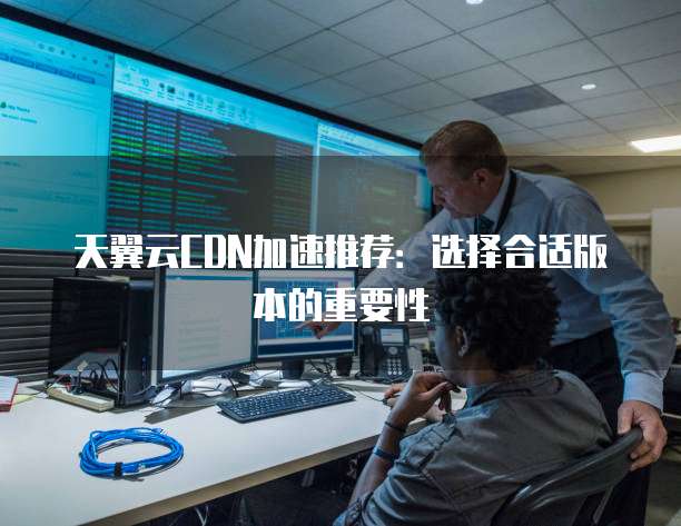 天翼云CDN加速推荐:选择合适版本的重要性