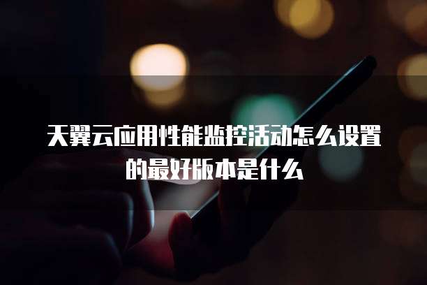 天翼云应用性能监控活动怎么设置的最好版本是什么