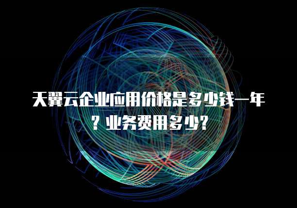 天翼云企业应用价格是多少钱一年？业务费用多少？