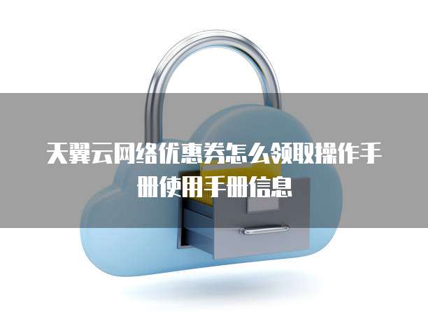 天翼云网络优惠券怎么领取操作手册使用手册信息