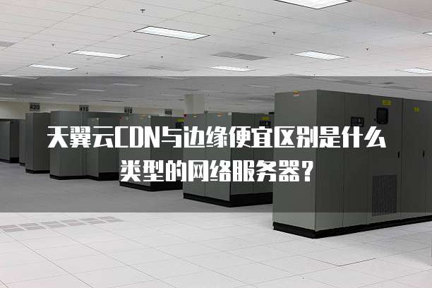 天翼云CDN与边缘便宜区别是什么类型的网络服务器?
