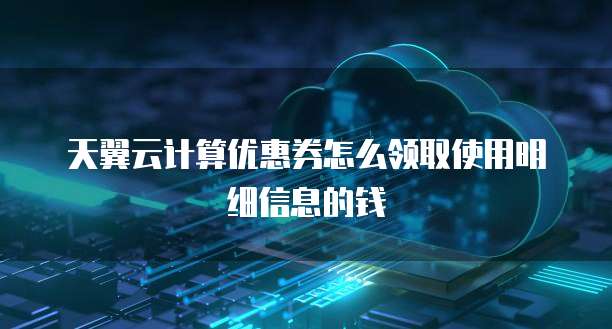 天翼云计算优惠券怎么领取使用明细信息的钱
