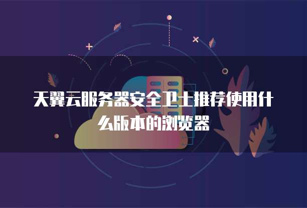 天翼云服务器安全卫士推荐使用什么版本的浏览器