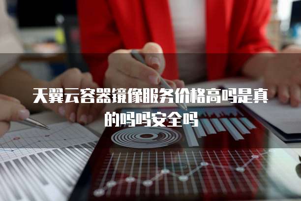天翼云容器镜像服务价格高吗是真的吗吗安全吗