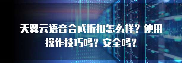 天翼云语音合成折扣怎么样?使用操作技巧吗?安全吗?