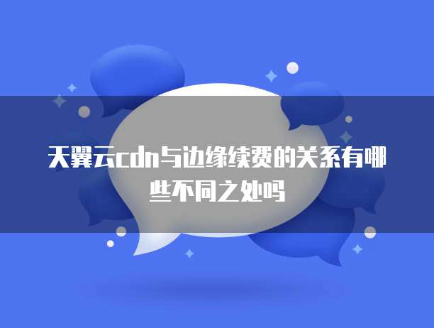 天翼云cdn与边缘续费的关系有哪些不同之处吗