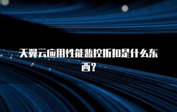 天翼云应用性能监控折扣是什么东西?